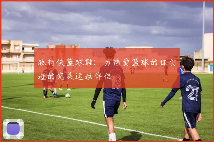 独行侠篮球鞋：为热爱篮球的你打造的完美运动伴侣