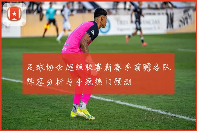 足球协会超级联赛新赛季前瞻各队阵容分析与夺冠热门预测