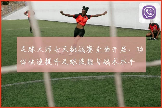 足球大师七天挑战赛全面开启，助你快速提升足球技能与战术水平