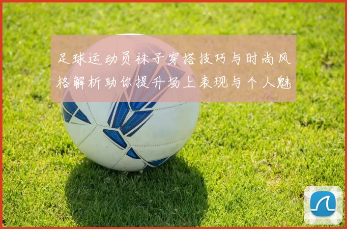 足球运动员袜子穿搭技巧与时尚风格解析助你提升场上表现与个人魅力