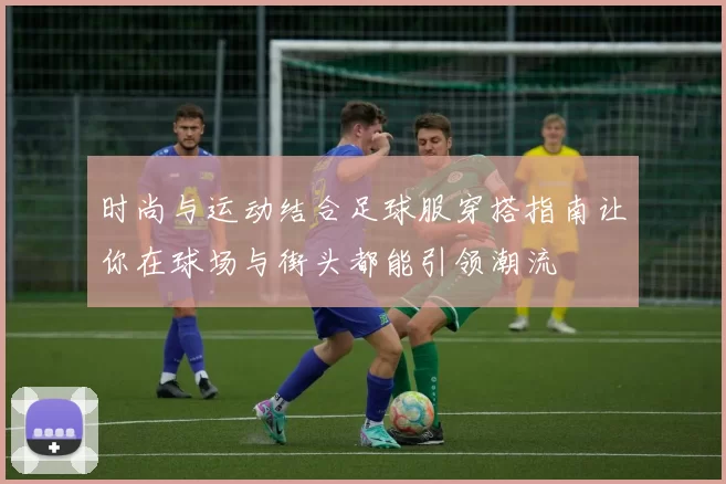 时尚与运动结合足球服穿搭指南让你在球场与街头都能引领潮流