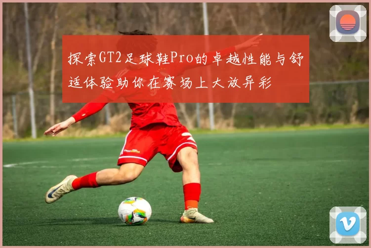 探索GT2足球鞋Pro的卓越性能与舒适体验助你在赛场上大放异彩