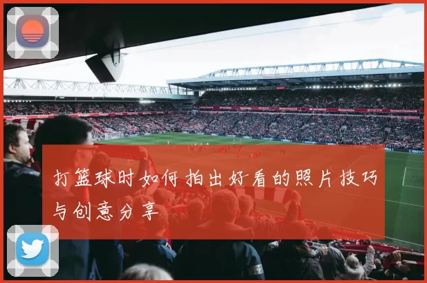 打篮球时如何拍出好看的照片技巧与创意分享