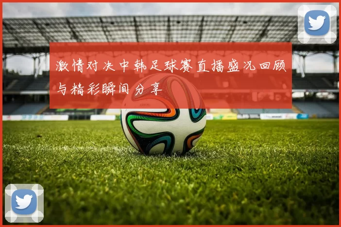 激情对决中韩足球赛直播盛况回顾与精彩瞬间分享