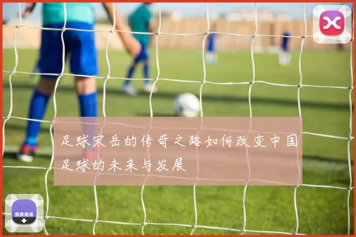 足球宋岳的传奇之路如何改变中国足球的未来与发展