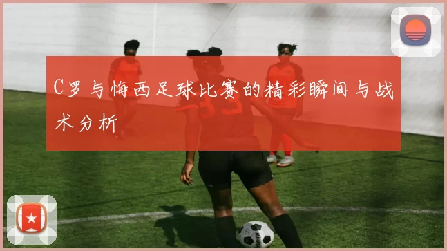 C罗与悔西足球比赛的精彩瞬间与战术分析