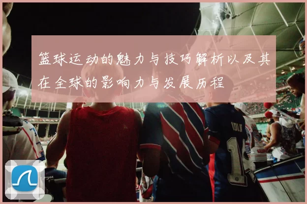 篮球运动的魅力与技巧解析以及其在全球的影响力与发展历程